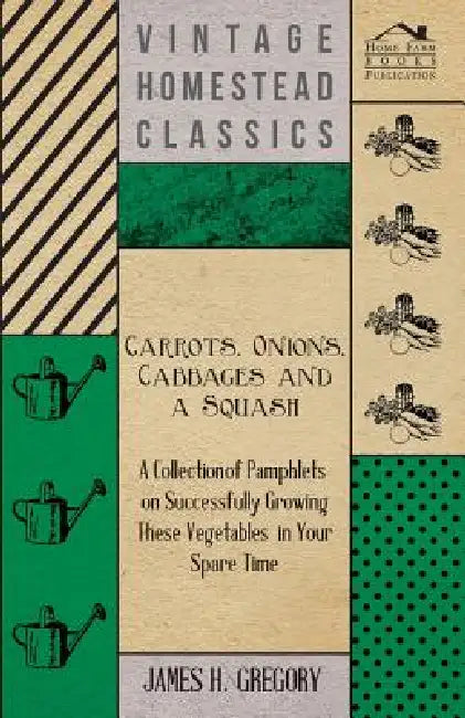 Carrots, Onions, Cabbages and a Squash - A Collection of Pamphlets on Successfully Growing these Vegetables in Your Spare Time by James H. Gregory