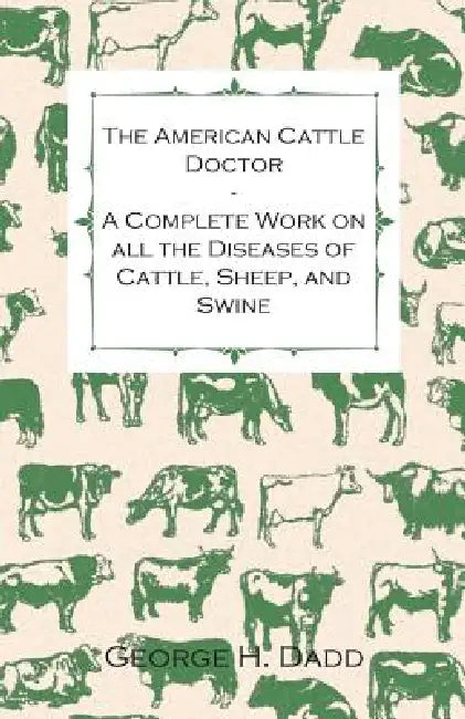 The American Cattle Doctor - A Complete Work on all the Diseases of Cattle, Sheep, and Swine - Including Every Disease Peculiar to America and Embraci by George H. Dadd