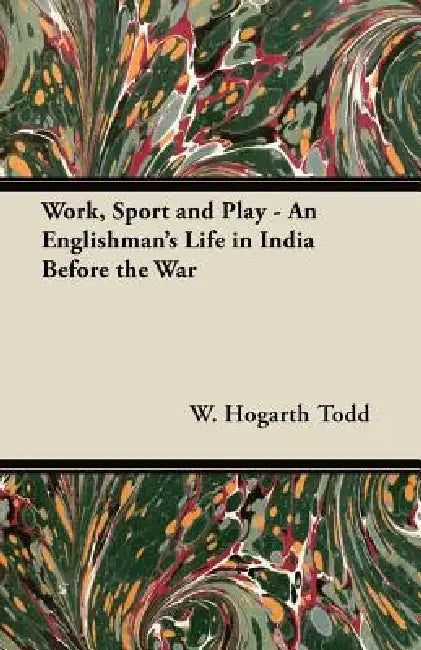Work, Sport and Play - An Englishman's Life in India Before the War by W. Hogarth Todd