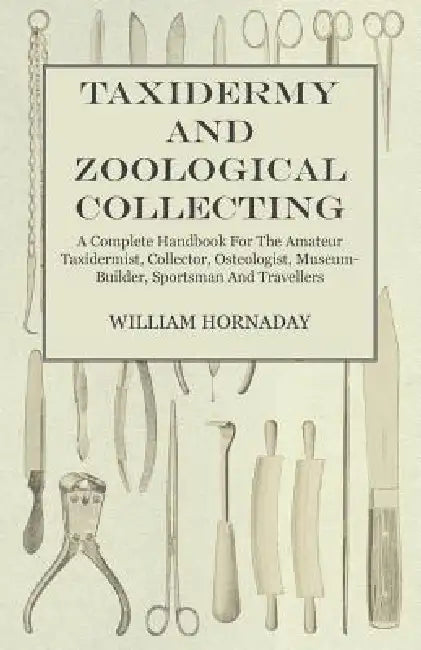Taxidermy and Zoological Collecting - A Complete Handbook for the Amateur Taxidermist, Collector, Osteologist, Museum-Builder, Sportsman and Traveller by William T. Hornaday