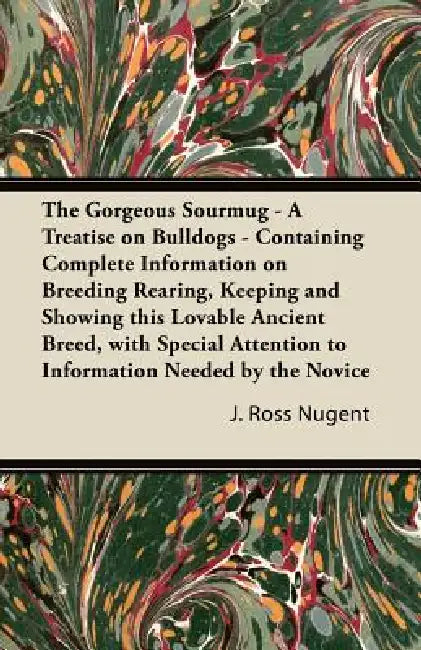 The Gorgeous Sourmug - A Treatise on Bulldogs - Containing Complete Information on Breeding Rearing, Keeping and Showing this Lovable Ancient Breed, w by J. Ross Nugent