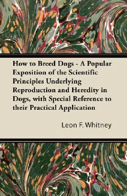 How to Breed Dogs - A Popular Exposition of the Scientific Principles Underlying Reproduction and Heredity in Dogs, with Special Reference to their Pr by Leon F. Whitney