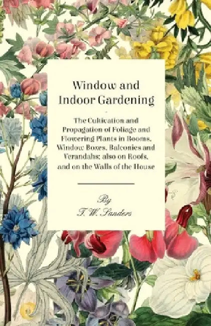 Window and Indoor Gardening - The Cultivation and Propagation of Foliage and Flowering Plants in Rooms, Window Boxes, Balconies and Verandahs; Also on by T. W. Sanders