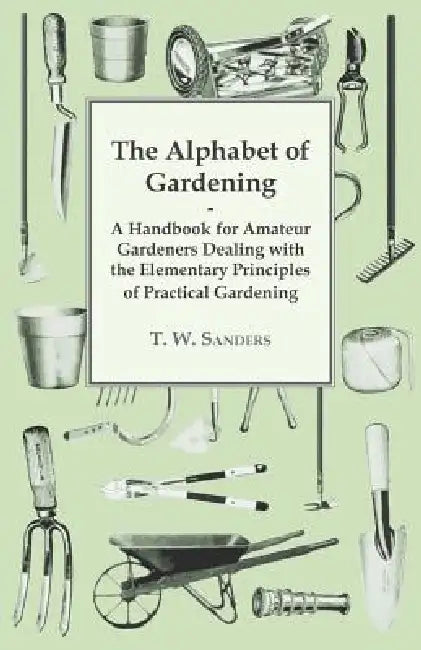 The Alphabet of Gardening - A Handbook for Amateur Gardeners Dealing with the Elementary Principles of Practical Gardening by T. W. Sanders