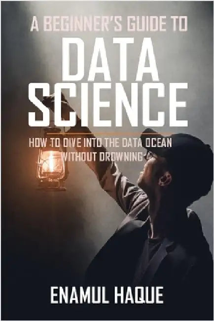 A Beginner's Guide To DATA SCIENCE: How to dive into the data ocean without drowning by Haque, Enamul