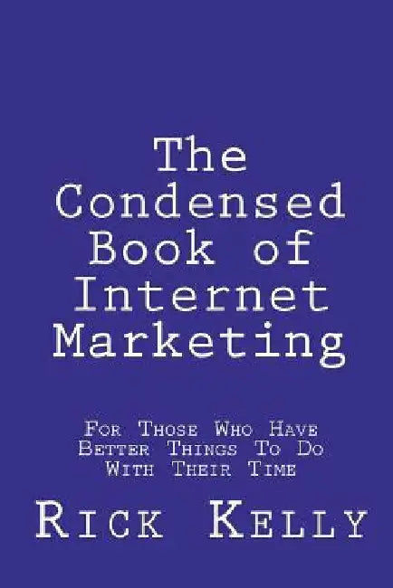 The Condensed Book of Internet Marketing: For Those Who Have Better Things to Do with Their Time by Rick Kelly