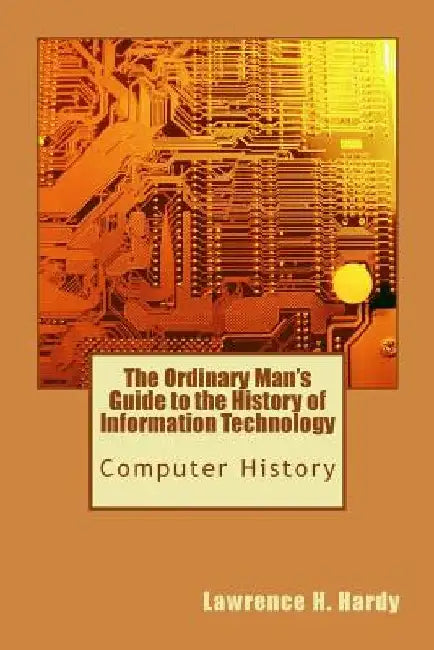 The Ordinary Man's Guide to the History of Information Technology: Computer History by Lawrence H. Hardy