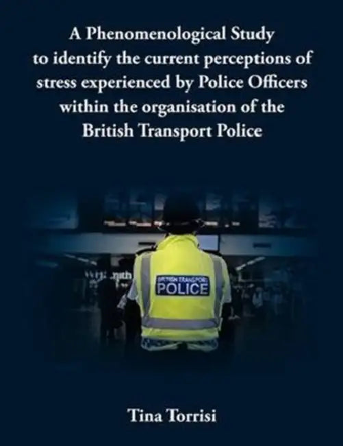 A Phenomenological Study to Identify the Current Perceptions of Stress Experienced by Police Officers Within the Organisation of the British Transpo by Tina Torrisi