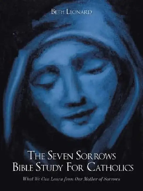 The Seven Sorrows Bible Study For Catholics: What We Can Learn from Our Mother of Sorrows by Beth Leonard