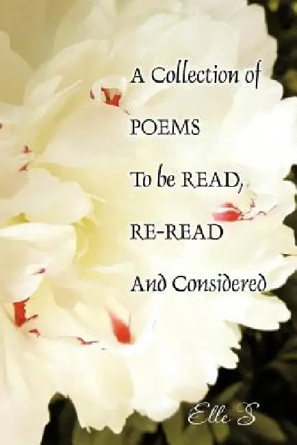 A Collection of Poems to Be Read, Re-Read and Considered by Elle S.