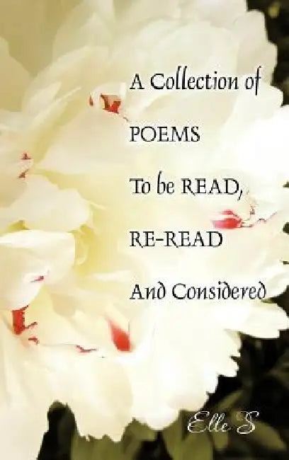 A Collection of Poems to Be Read, Re-Read and Considered by Elle S.