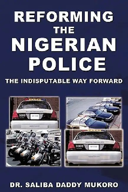 Reforming the Nigerian Police: The Indisputable Way Forward by Saliba Daddy Mukoro