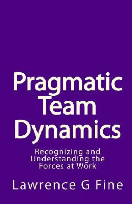 Pragmatic Team Dynamics: Recognizing and Understanding the Forces at Work by Lawrence G. Fine