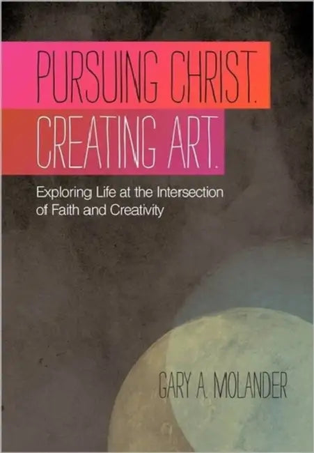 Pursuing Christ. Creating Art.: Exploring Life at the Intersection of Faith and Creativity by Gary A. Molander