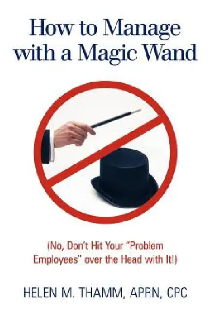 How to Manage with a Magic Wand: No, Don't Hit Your "Problem Employees" Over the Head with It! by Helen M. Thamm