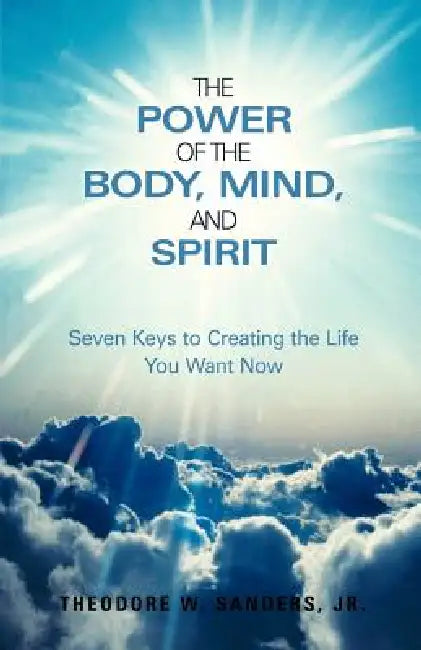 The Power of the Body, Mind, and Spirit: Seven Keys to Creating the Life You Want Now by Jr. Sanders Theodore W., Jr. Sanders Thomas
