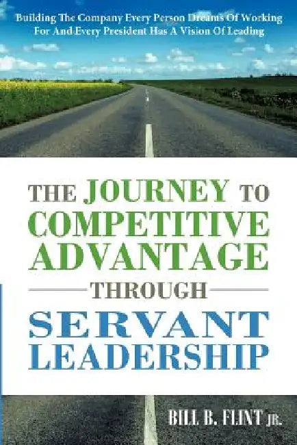 The Journey to Competitive Advantage Through Servant Leadership: Building the Company Every Person Dreams of Working for and Every President Has a VIS by Jr. Flint Bill B.