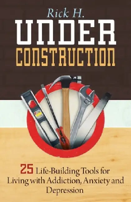 Under Construction: 25 Life-Building Tools for Living with Addiction, Anxiety and Depression by Rick H