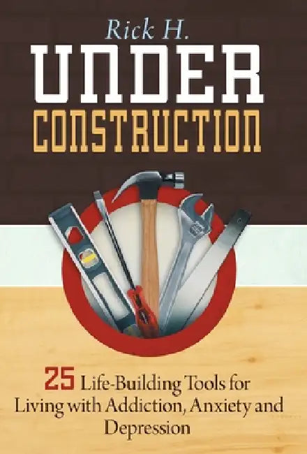 Under Construction: 25 Life-Building Tools for Living with Addiction, Anxiety and Depression by Rick H
