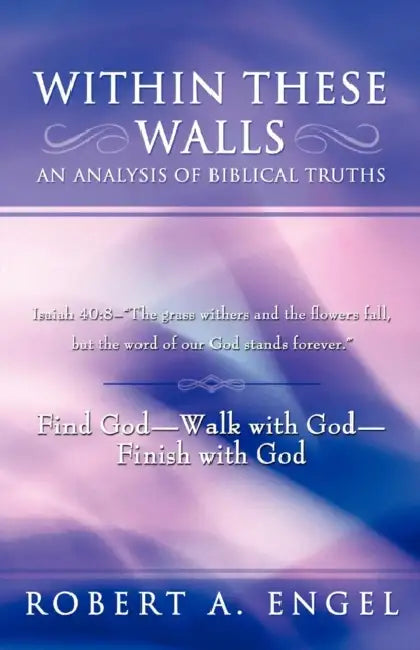 Within These Walls an Analysis of Biblical Truths: Isaiah 40:8--The Grass Withers and the Flowers Fall, But the Word of Our God Stands Forever. Find G by Robert A. Engel