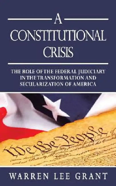 A Constitutional Crisis: The Role of the Federal Judiciary in the Transformation and Secularization of America by Warren Lee Grant