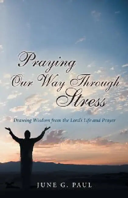 Praying Our Way Through Stress: Drawing Wisdom from the Lord's Life and Prayer by June G. Paul