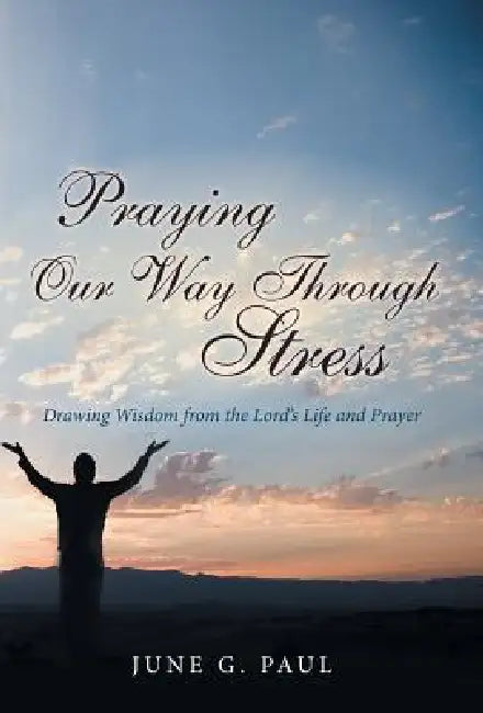 Praying Our Way Through Stress: Drawing Wisdom from the Lord's Life and Prayer by June G. Paul