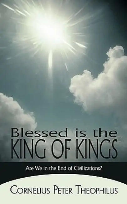 Blessed Is the King of Kings: Are We in the End of Civilizations? by Peter Theoph Cornelius Peter Theophilus