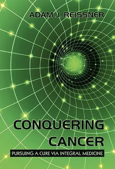 Conquering Cancer: Pursuing a Cure Via Integral Medicine by Adam J. Reissner