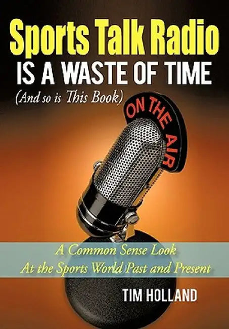 Sports Talk Radio Is a Waste of Time (and So Is This Book): A Common Sense Look at the Sports World Past and Present by Tim Holland