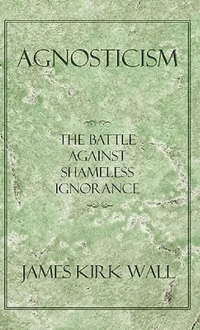 Agnosticism: The Battle Against Shameless Ignorance by James Kirk Wall