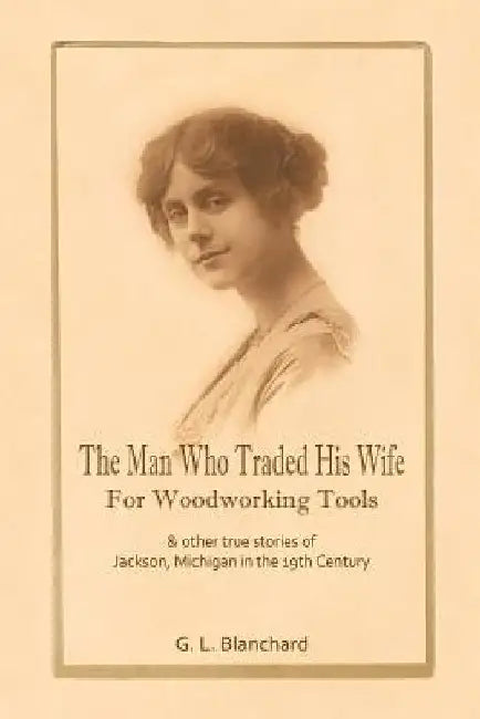 The Man Who Traded His Wife For Woodworking Tools: And Other True Stories Of 19th Century Jackson, Michigan by G. L. Blanchard