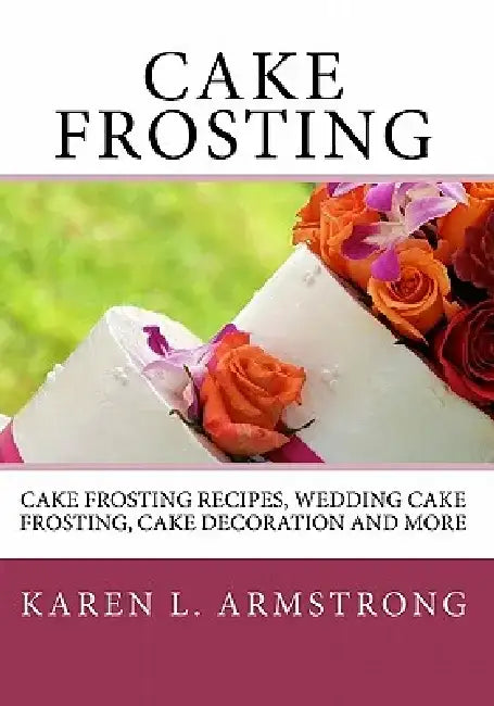 Cake Frosting: Cake Frosting Recipes, Wedding Cake Frosting, Cake Decoration and More by Karen L. Armstrong