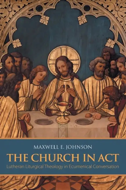 The Church in Act: Lutheran Liturgical Theology in Ecumenical Conversation by Maxwell E. Johnson