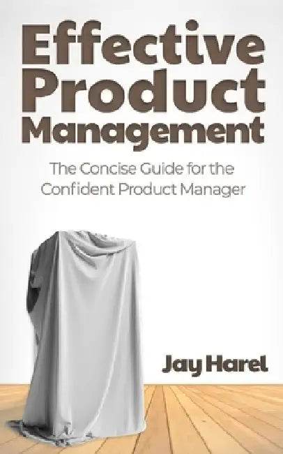 Effective Product Management: The Concise Guide for the Confident Product Manager by Jay Harel