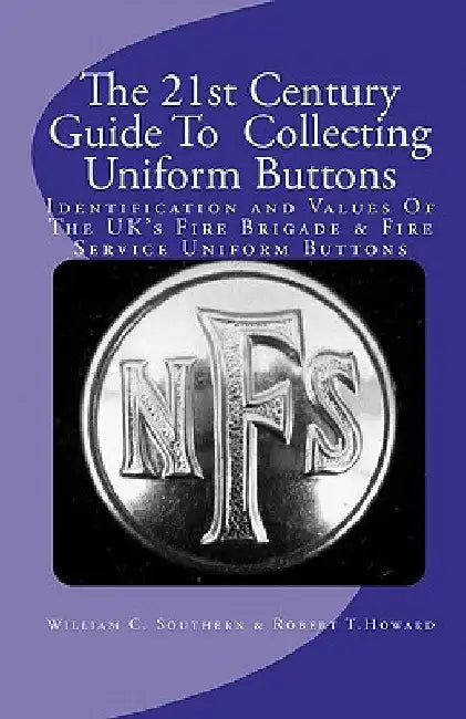 The 21st Century Guide To Collecting Uniform Buttons: Identification and Values Of The UK's Fire Brigade & Fire Service Uniform Buttons by Robert T. Howard