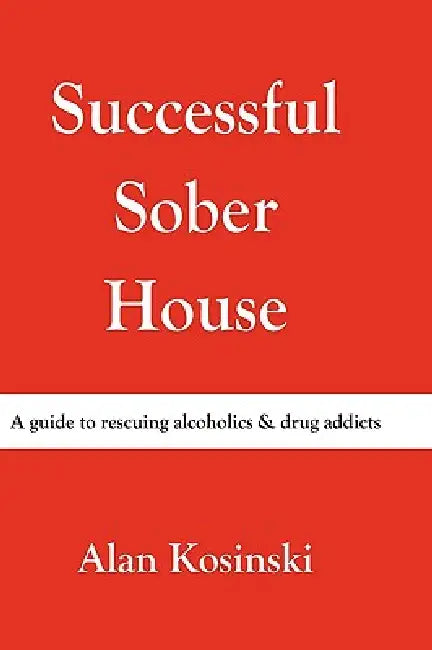 Successful Sober House: A Guide to Rescuing Alcoholics & Drug Addicts by Alan Kosinski