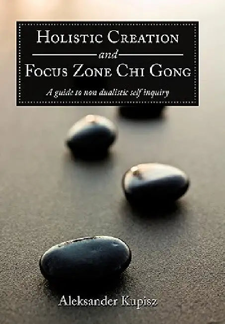 Holistic Creation and Focus Zone Chi Gong: A guide to non dualistic self inquiry by Aleksander Kupisz