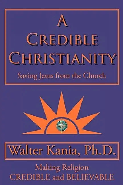 A Credible Christianity: Saving Jesus from the Church by Walter Kania Ph. D., Walter Kania