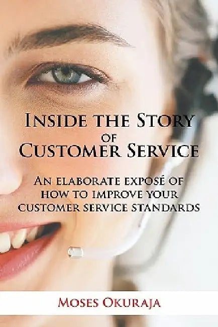 Inside the Story of Customer Service: An Elaborate Expose of How to Improve Your Customer Service Standards by Moses Okuraja