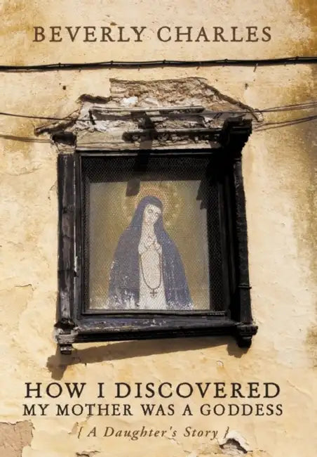 How I Discovered My Mother Was A Goddess: A Daughter's Story by Beverly Charles
