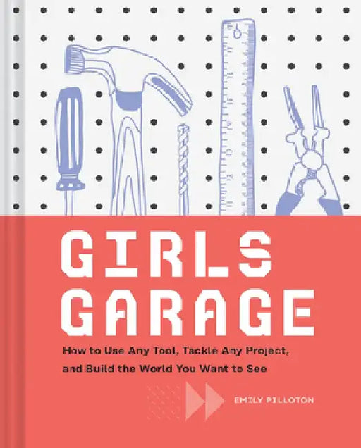 Girls Garage: How to Use Any Tool, Tackle Any Project, and Build the World You Want to See by Emily Pilloton