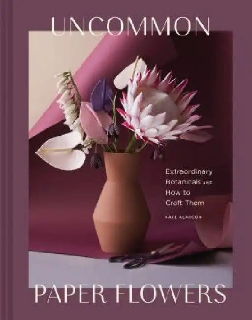 Uncommon Paper Flowers: A Stunning Guide to Extraordinary Botanicals and How to Craft Them by Kate Alarcon