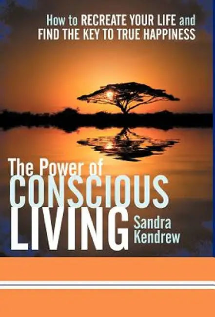 The Power of Conscious Living: How to Recreate Your Life and Find the Key to True Happiness by Sandra Kendrew