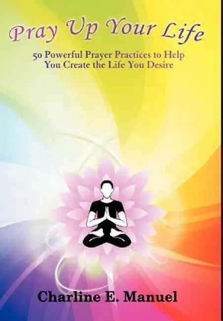 Pray Up Your Life: 50 Powerful Prayer Practices to Help You Create the Life That You Desire by Charline E. Manuel