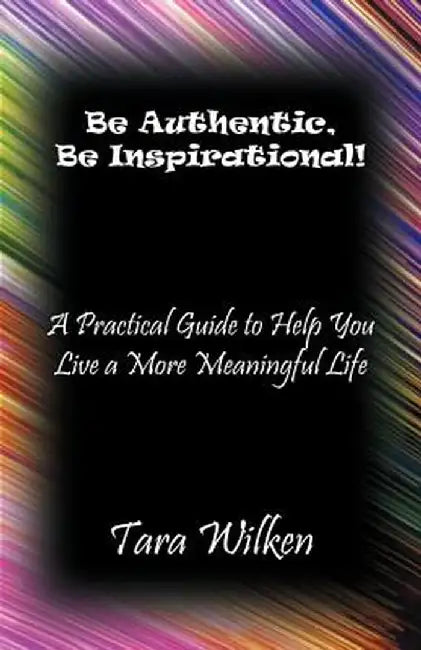 Be Authentic, Be Inspirational!: A Practical Guide to Help You Live a More Meaningful Life by Tara Wilken