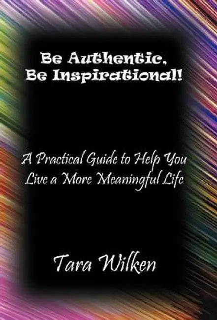 Be Authentic, Be Inspirational!: A Practical Guide to Help You Live a More Meaningful Life by Tara Wilken