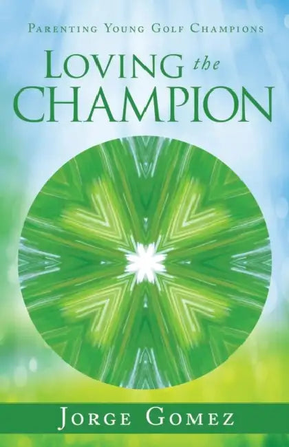 Loving the Champion: Parenting Young Golf Champions by Jorge Gomez