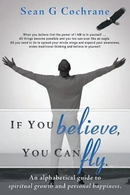 If You Believe, You Can Fly.: An Alphabetical Guide to Spiritual Growth and Personal Happiness. by Sean G. Cochrane