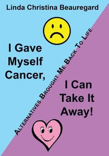 I Gave Myself Cancer, I Can Take It Away!: Alternatives Brought Me Back to Life by Linda Christina Beauregard